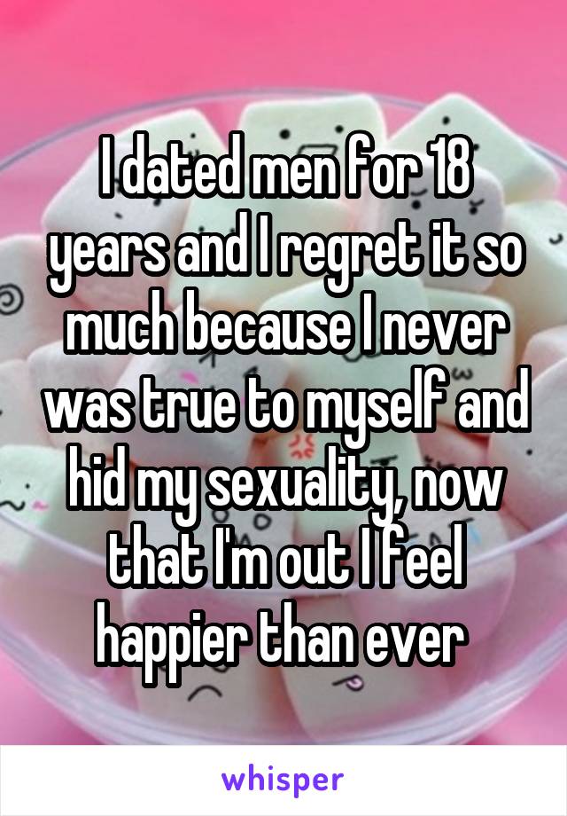 I dated men for 18 years and I regret it so much because I never was true to myself and hid my sexuality, now that I'm out I feel happier than ever 