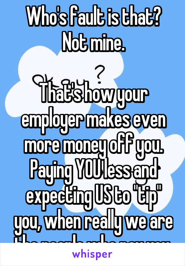 Who's fault is that? Not mine.

That's how your employer makes even more money off you. Paying YOU less and expecting US to "tip" you, when really we are the people who pay you.