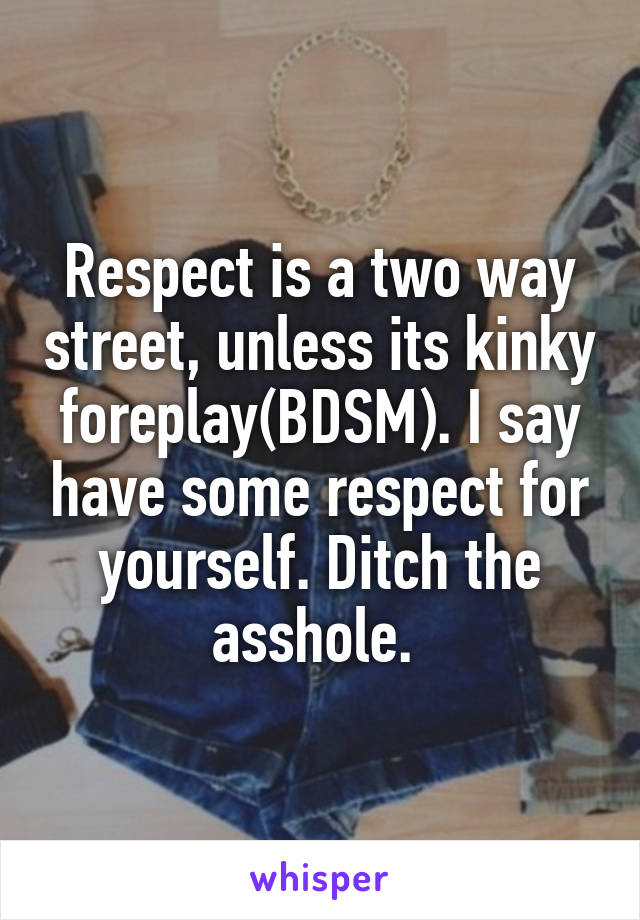 Respect is a two way street, unless its kinky foreplay(BDSM). I say have some respect for yourself. Ditch the asshole. 