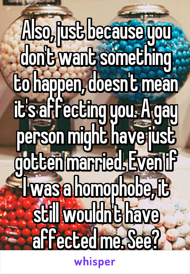 Also, just because you don't want something to happen, doesn't mean it's affecting you. A gay person might have just gotten married. Even if I was a homophobe, it still wouldn't have affected me. See?