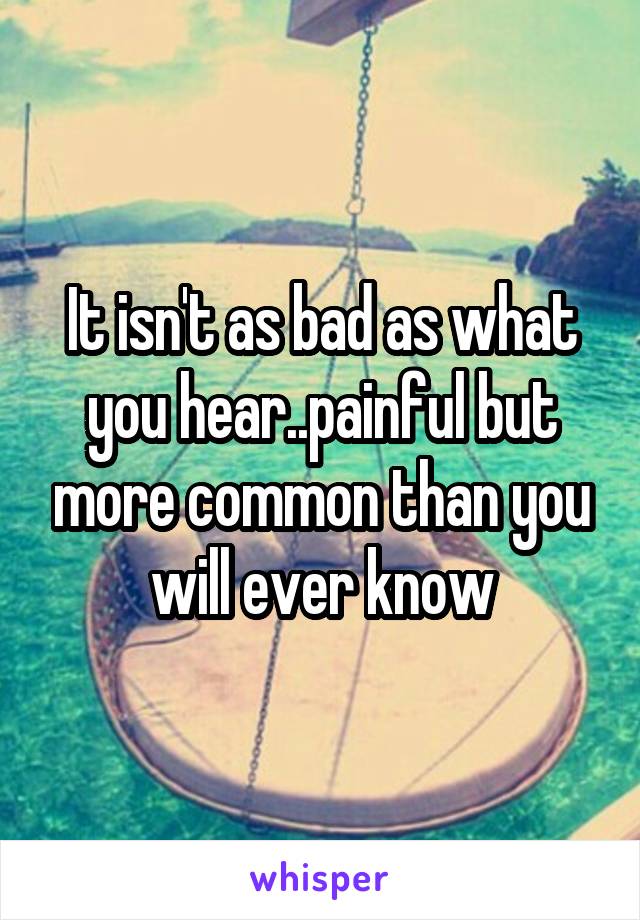 It isn't as bad as what you hear..painful but more common than you will ever know