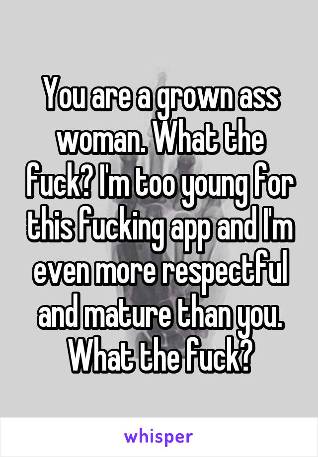 You are a grown ass woman. What the fuck? I'm too young for this fucking app and I'm even more respectful and mature than you. What the fuck?