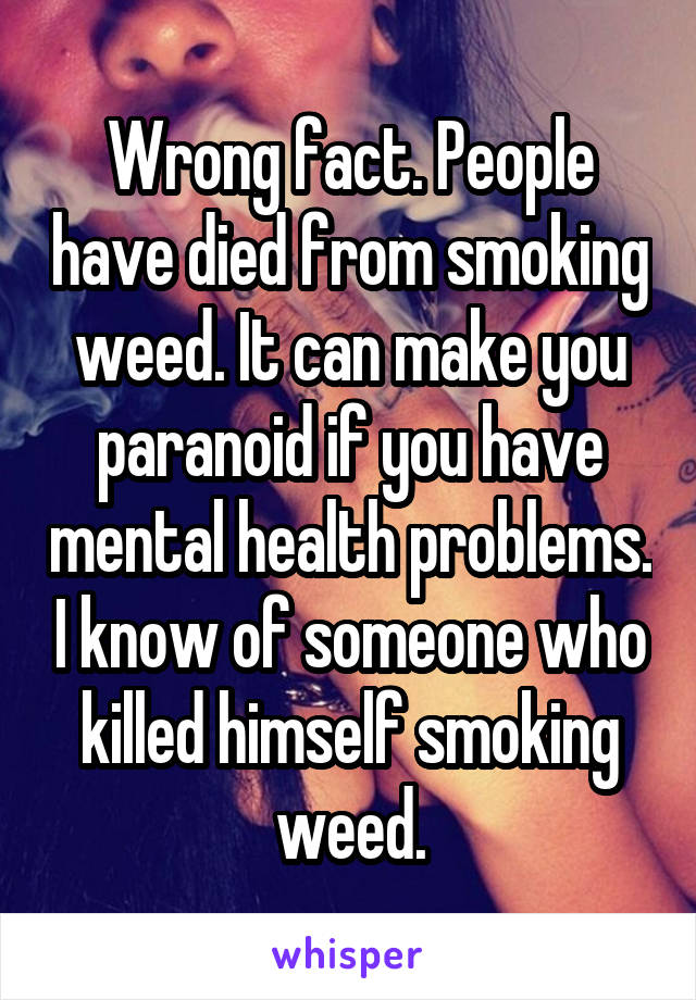 Wrong fact. People have died from smoking weed. It can make you paranoid if you have mental health problems. I know of someone who killed himself smoking weed.