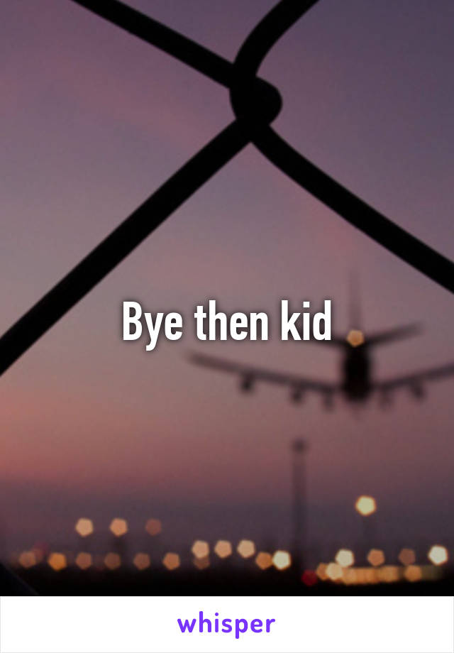 Bye then kid