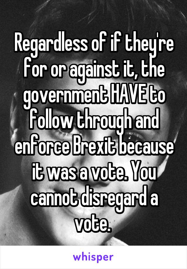 Regardless of if they're for or against it, the government HAVE to follow through and enforce Brexit because it was a vote. You cannot disregard a vote. 