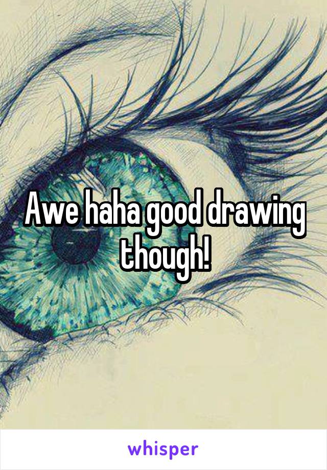 Awe haha good drawing though!