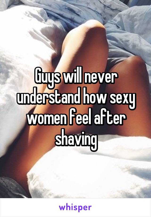 Guys will never understand how sexy women feel after shaving