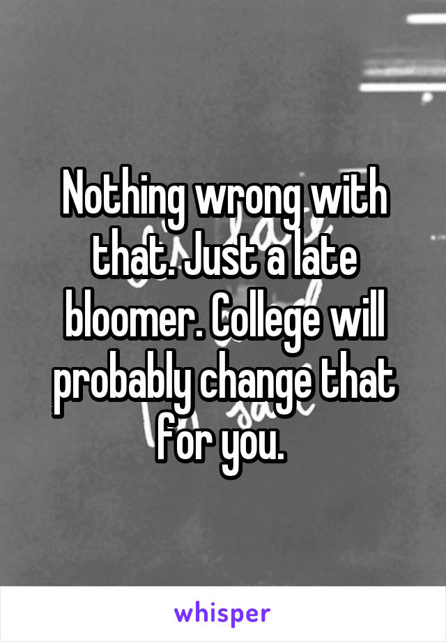 Nothing wrong with that. Just a late bloomer. College will probably change that for you. 