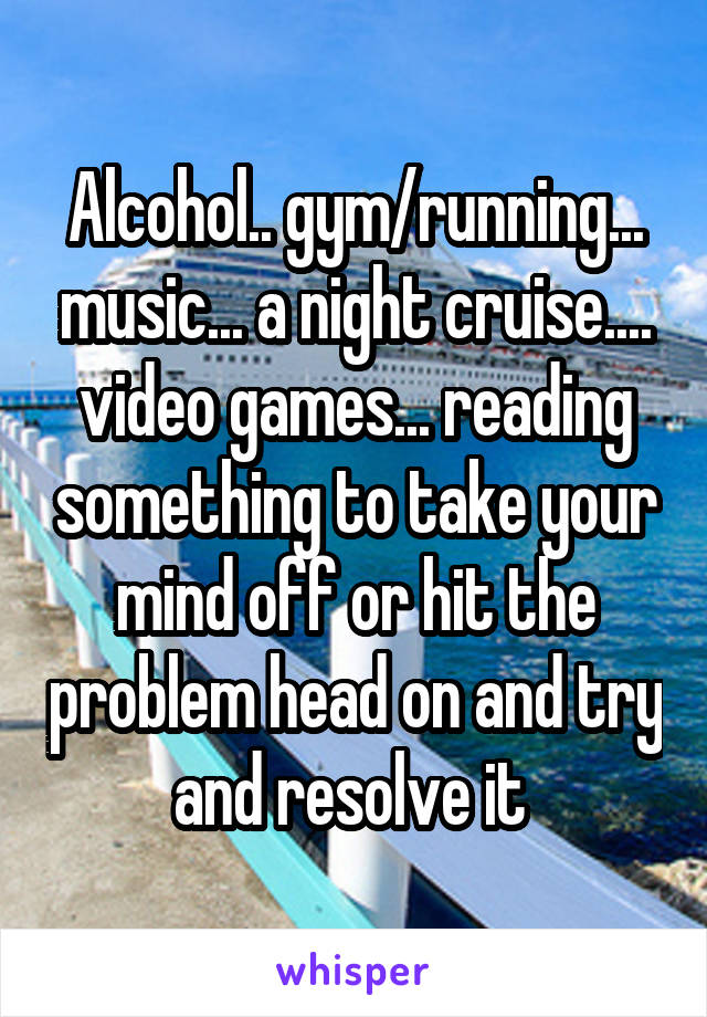 Alcohol.. gym/running... music... a night cruise.... video games... reading something to take your mind off or hit the problem head on and try and resolve it 