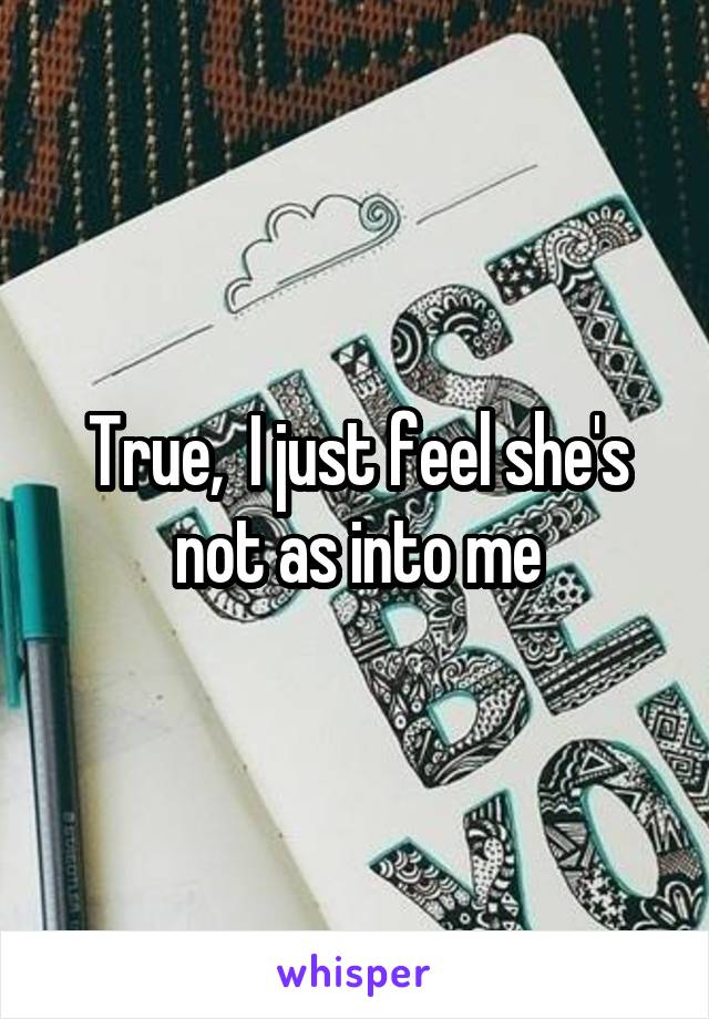 True,  I just feel she's not as into me
