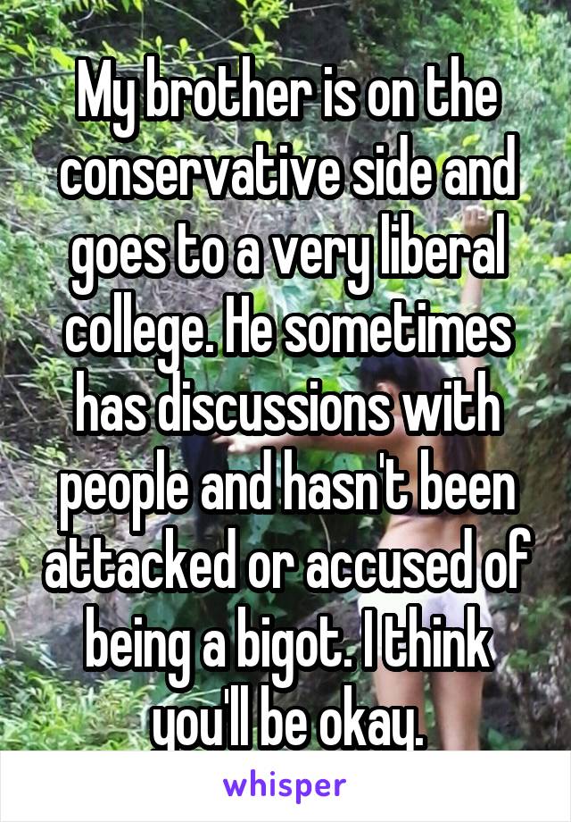 My brother is on the conservative side and goes to a very liberal college. He sometimes has discussions with people and hasn't been attacked or accused of being a bigot. I think you'll be okay.