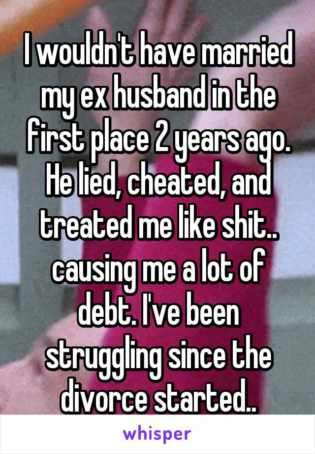 I wouldn't have married my ex husband in the first place 2 years ago. He lied, cheated, and treated me like shit.. causing me a lot of debt. I've been struggling since the divorce started..
