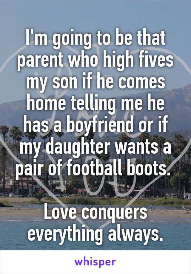 I'm going to be that parent who high fives my son if he comes home telling me he has a boyfriend or if my daughter wants a pair of football boots. 

Love conquers everything always.