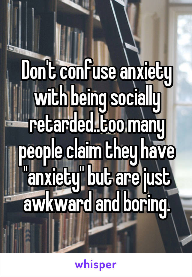 Don't confuse anxiety with being socially retarded..too many people claim they have "anxiety" but are just awkward and boring.