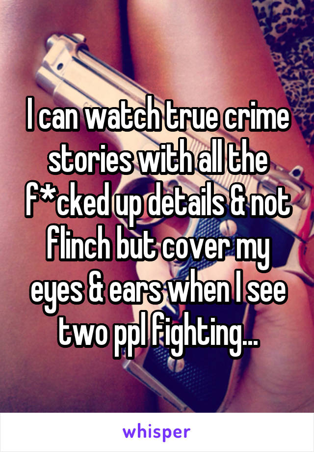 I can watch true crime stories with all the f*cked up details & not flinch but cover my eyes & ears when I see two ppl fighting...