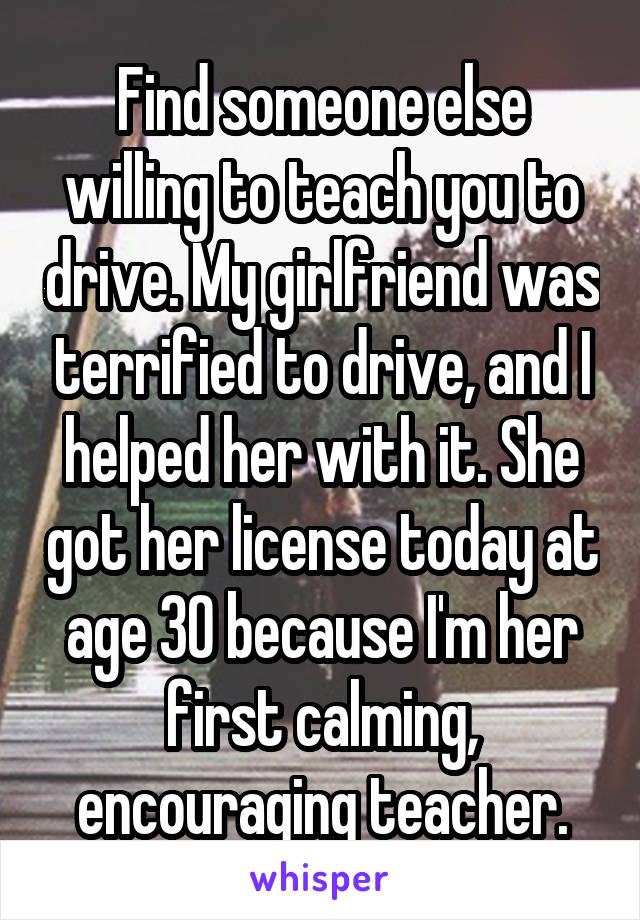 Find someone else willing to teach you to drive. My girlfriend was terrified to drive, and I helped her with it. She got her license today at age 30 because I'm her first calming, encouraging teacher.