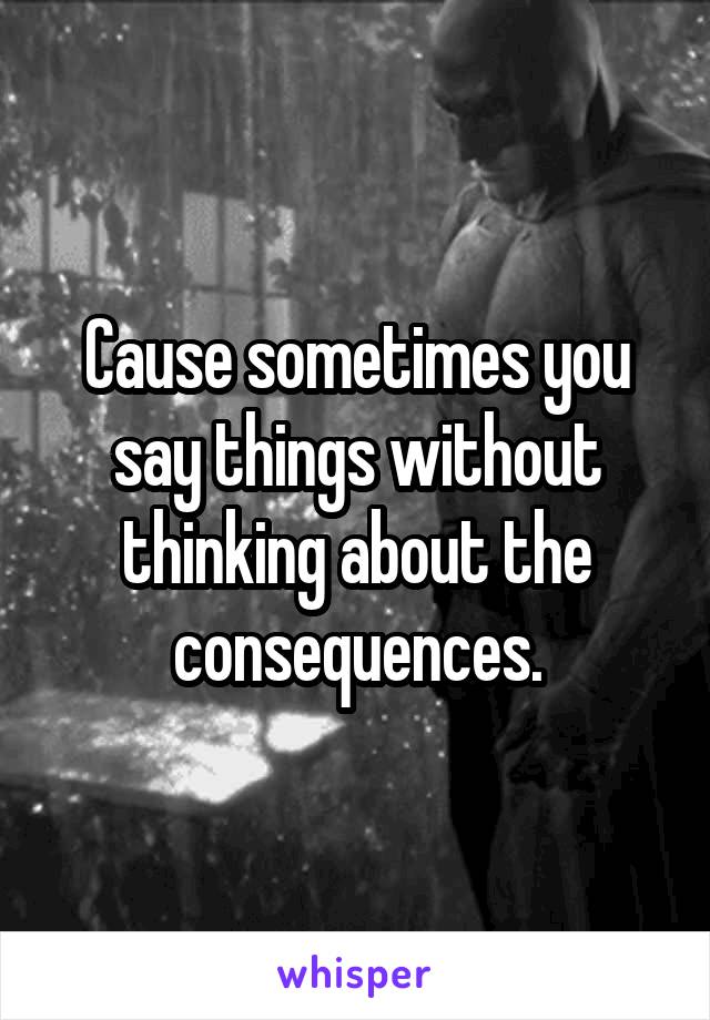 Cause sometimes you say things without thinking about the consequences.