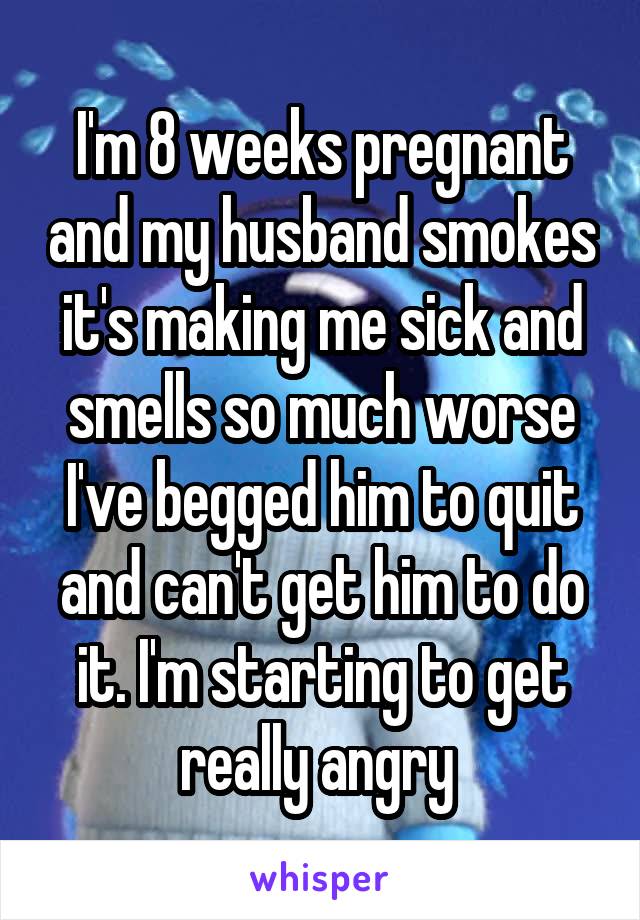 I'm 8 weeks pregnant and my husband smokes it's making me sick and smells so much worse I've begged him to quit and can't get him to do it. I'm starting to get really angry 