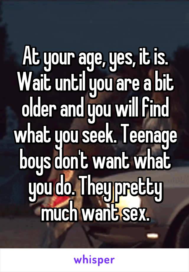 At your age, yes, it is. Wait until you are a bit older and you will find what you seek. Teenage boys don't want what you do. They pretty much want sex.