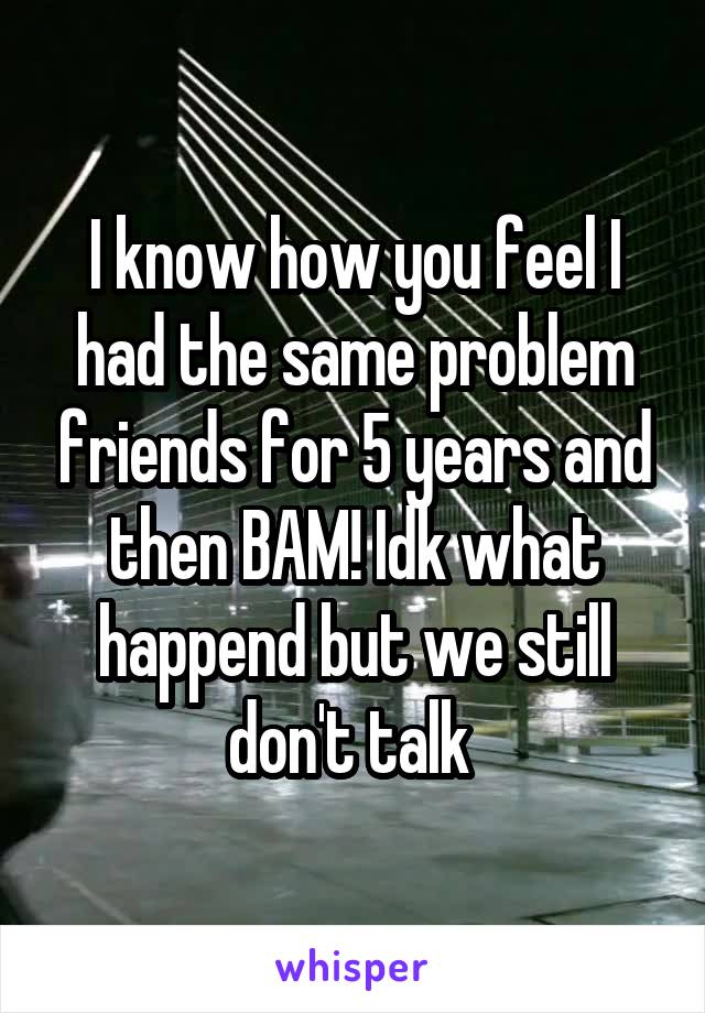 I know how you feel I had the same problem friends for 5 years and then BAM! Idk what happend but we still don't talk 