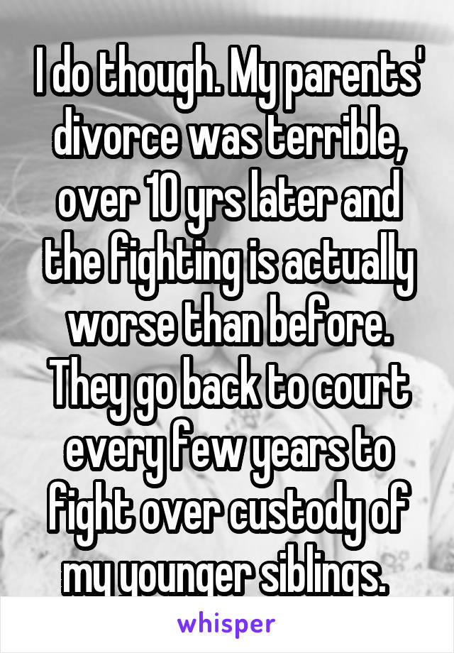 I do though. My parents' divorce was terrible, over 10 yrs later and the fighting is actually worse than before. They go back to court every few years to fight over custody of my younger siblings. 