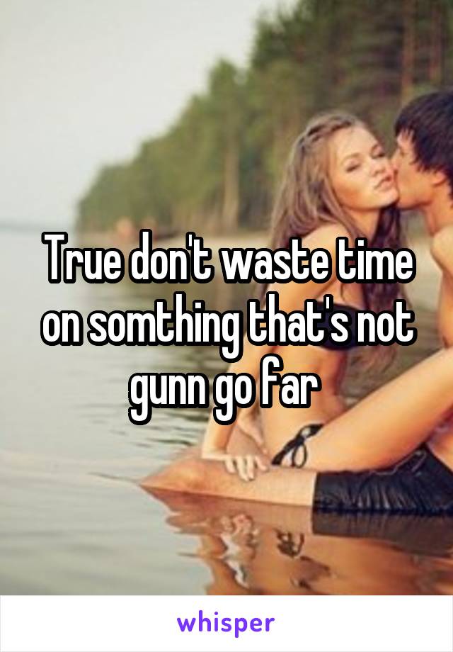 True don't waste time on somthing that's not gunn go far 