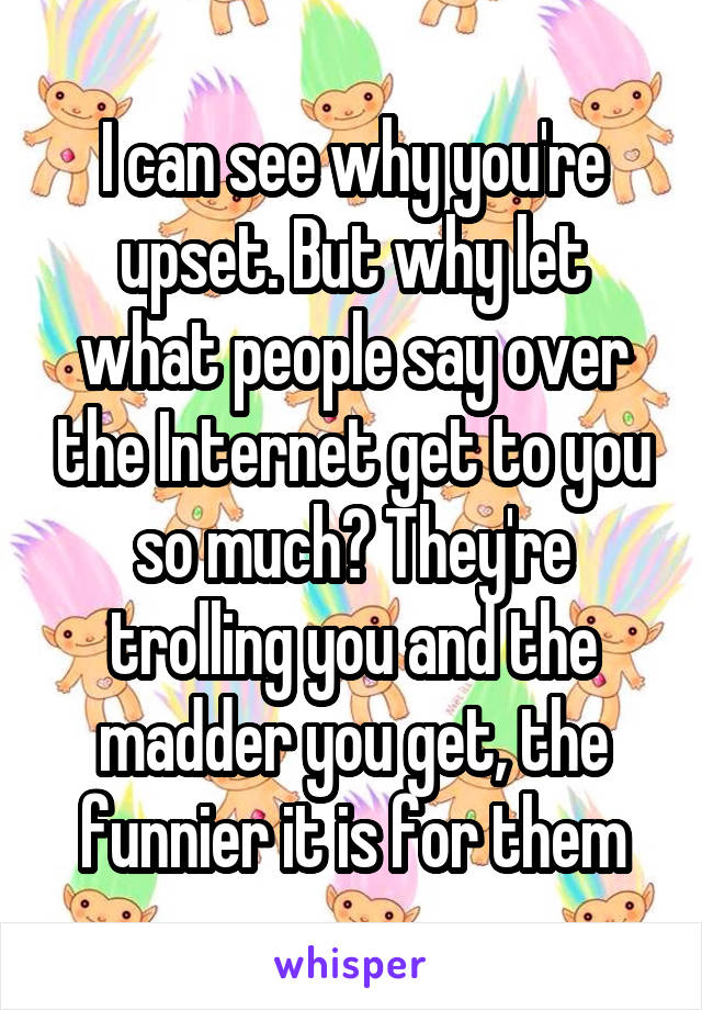 I can see why you're upset. But why let what people say over the Internet get to you so much? They're trolling you and the madder you get, the funnier it is for them