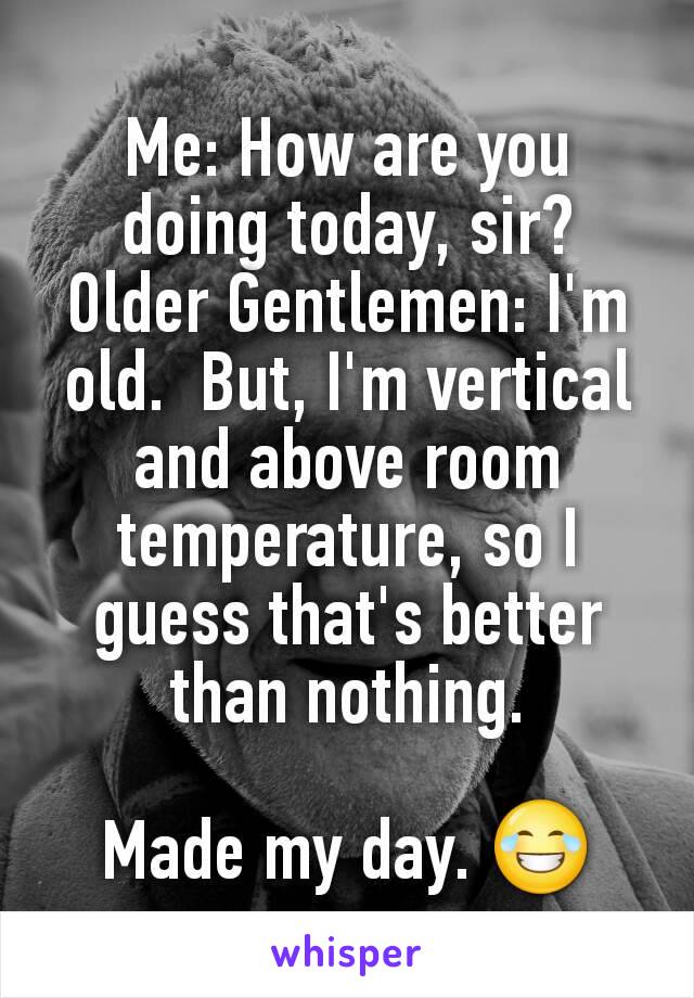 Me: How are you doing today, sir?
Older Gentlemen: I'm old.  But, I'm vertical and above room temperature, so I guess that's better than nothing.

Made my day. 😂