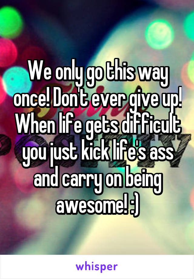 We only go this way once! Don't ever give up! When life gets difficult you just kick life's ass and carry on being awesome! :)