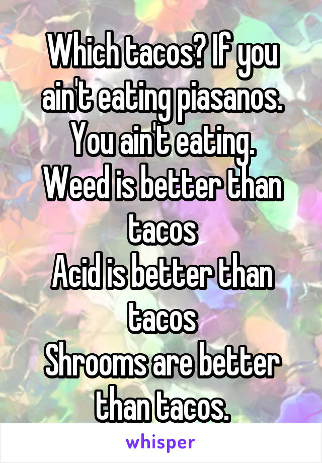 Which tacos? If you ain't eating piasanos. You ain't eating.
Weed is better than tacos
Acid is better than tacos
Shrooms are better than tacos.