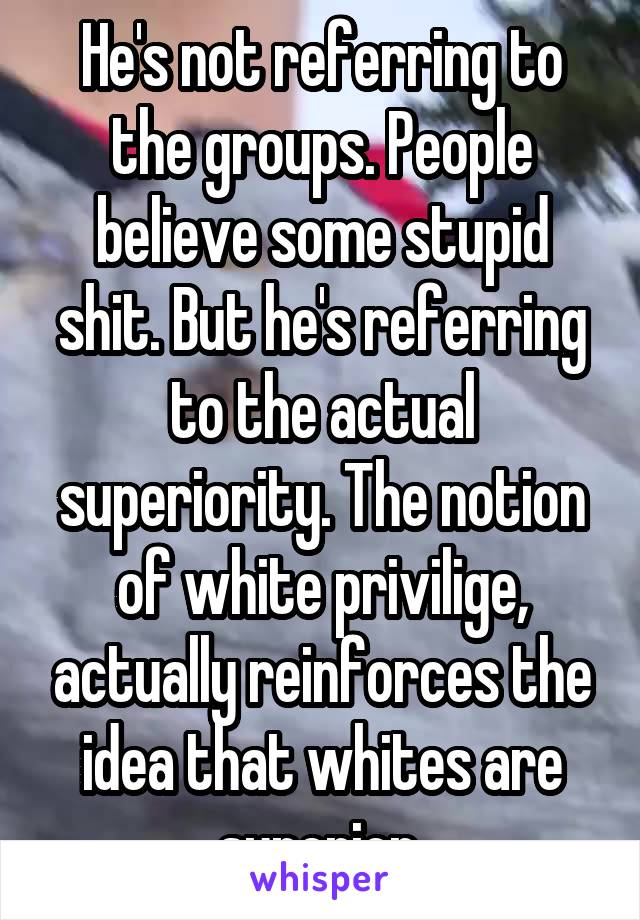 He's not referring to the groups. People believe some stupid shit. But he's referring to the actual superiority. The notion of white privilige, actually reinforces the idea that whites are superior.