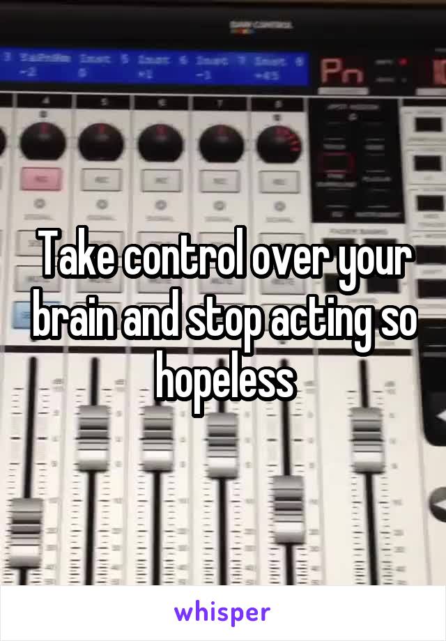 Take control over your brain and stop acting so hopeless