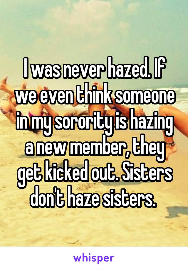 I was never hazed. If we even think someone in my sorority is hazing a new member, they get kicked out. Sisters don't haze sisters. 