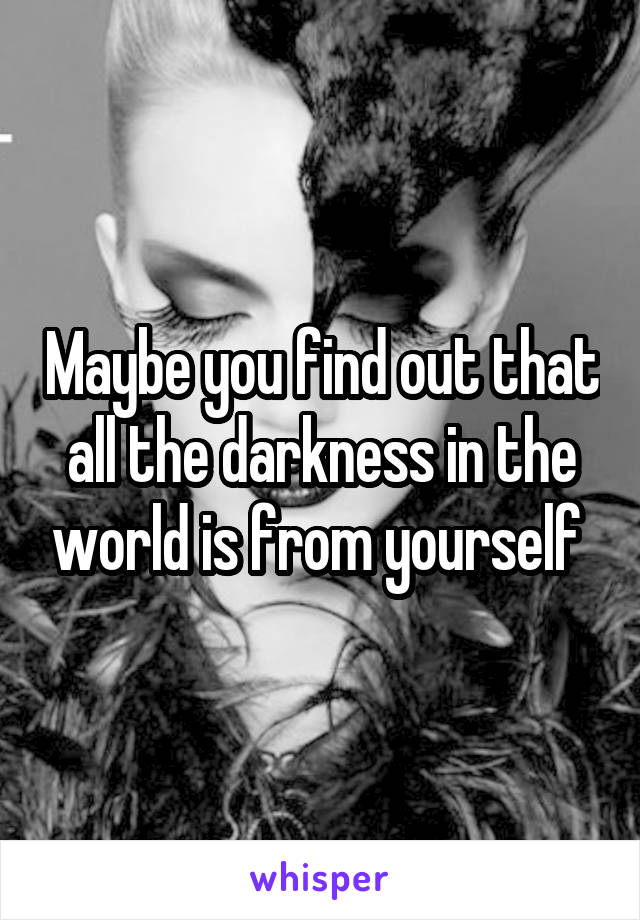 Maybe you find out that all the darkness in the world is from yourself 