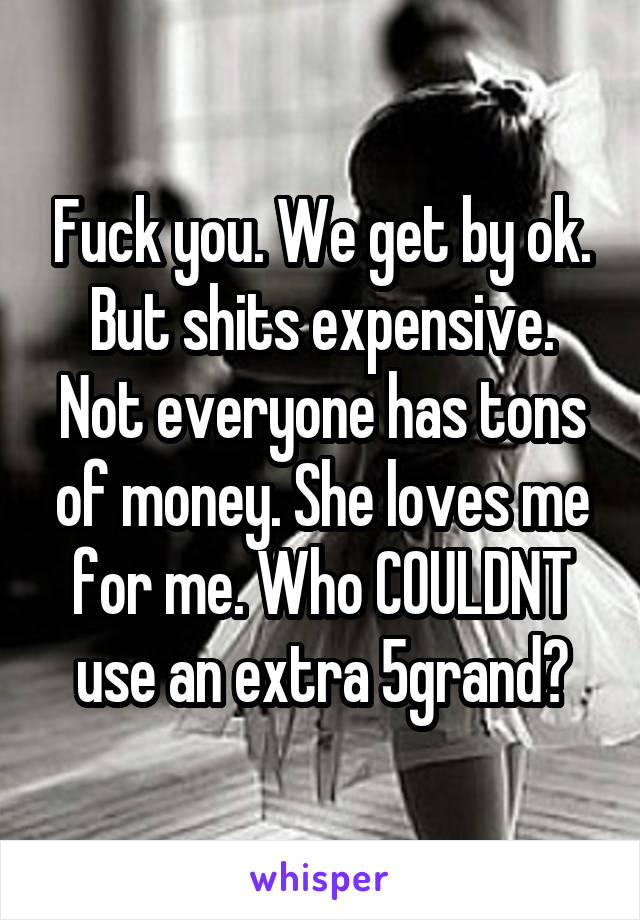 Fuck you. We get by ok. But shits expensive. Not everyone has tons of money. She loves me for me. Who COULDNT use an extra 5grand?