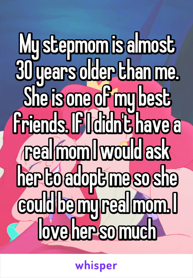 My stepmom is almost 30 years older than me. She is one of my best friends. If I didn't have a real mom I would ask her to adopt me so she could be my real mom. I love her so much