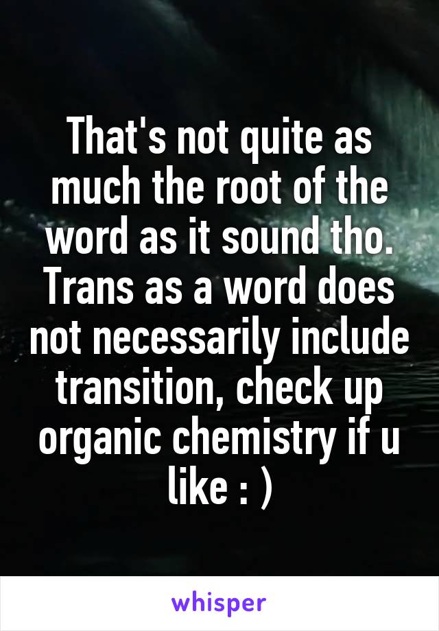 That's not quite as much the root of the word as it sound tho. Trans as a word does not necessarily include transition, check up organic chemistry if u like : )