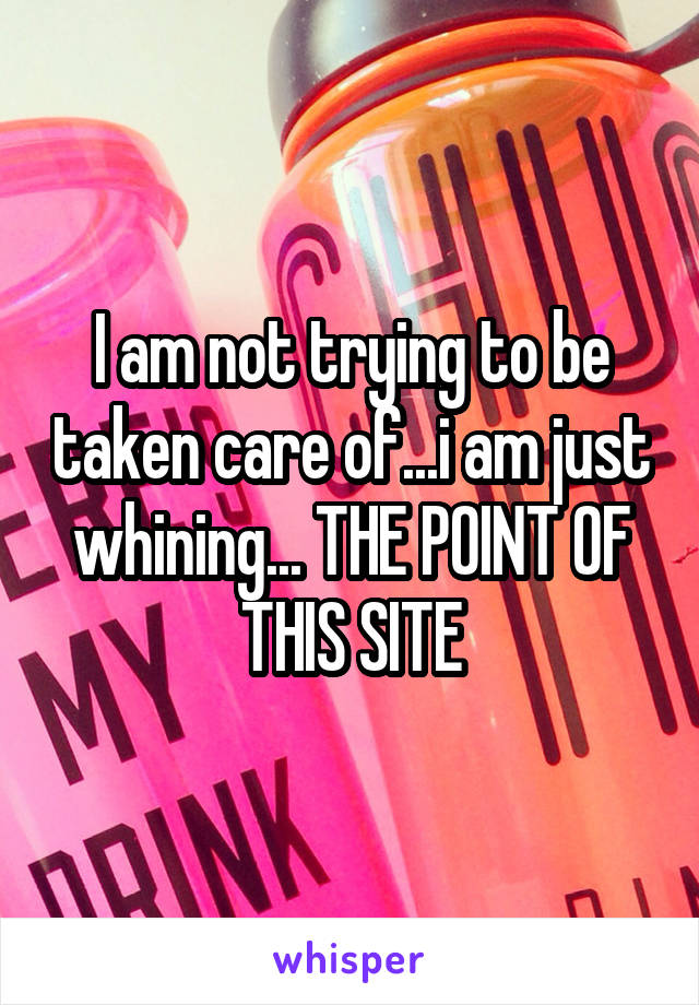 I am not trying to be taken care of...i am just whining... THE POINT OF THIS SITE