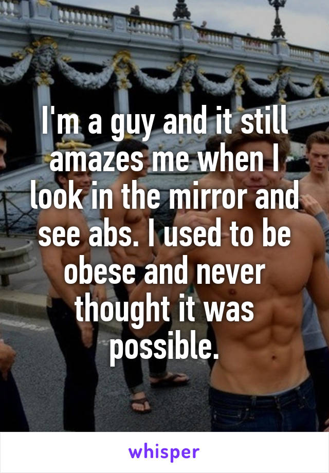 I'm a guy and it still amazes me when I look in the mirror and see abs. I used to be obese and never thought it was possible.