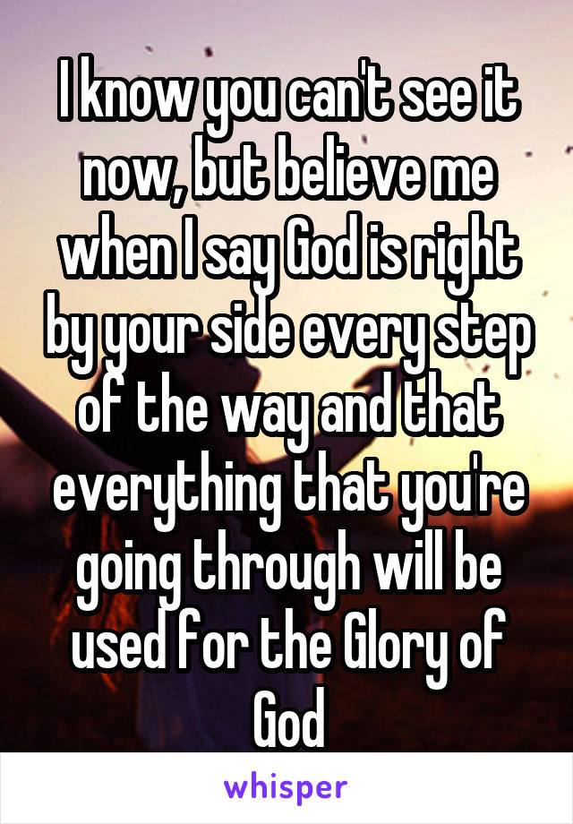 I know you can't see it now, but believe me when I say God is right by your side every step of the way and that everything that you're going through will be used for the Glory of God