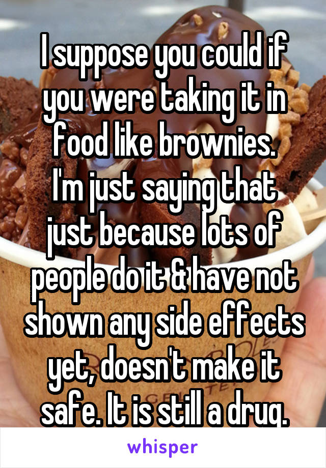 I suppose you could if you were taking it in food like brownies.
I'm just saying that just because lots of people do it & have not shown any side effects yet, doesn't make it safe. It is still a drug.