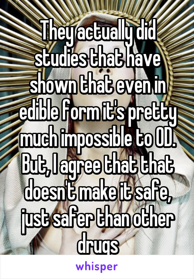 They actually did studies that have shown that even in edible form it's pretty much impossible to OD. But, I agree that that doesn't make it safe, just safer than other drugs