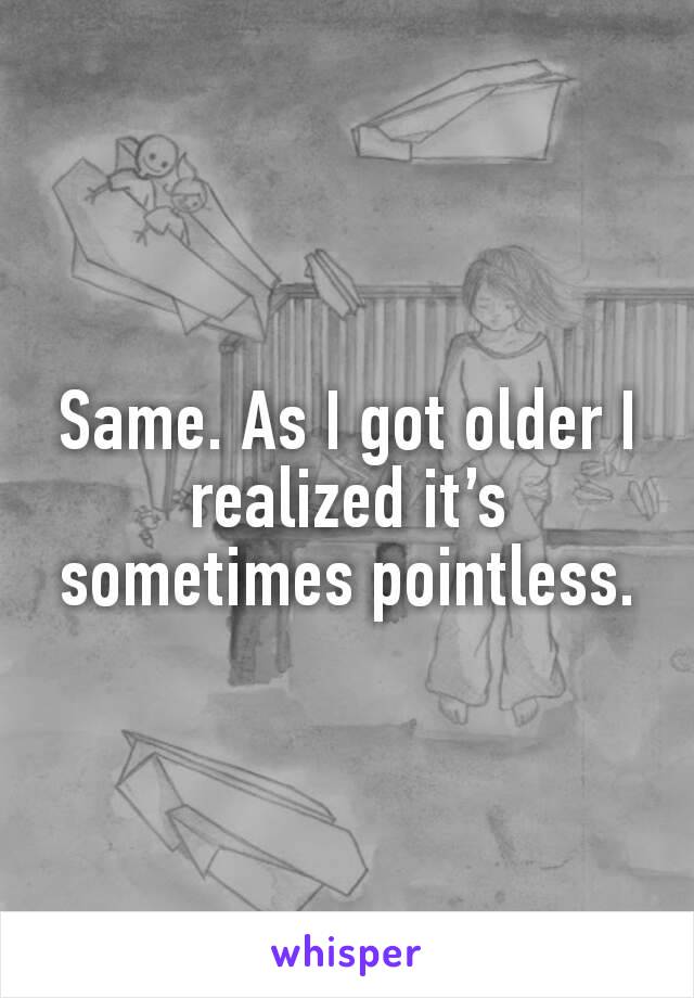 Same. As I got older I realized it’s sometimes pointless.