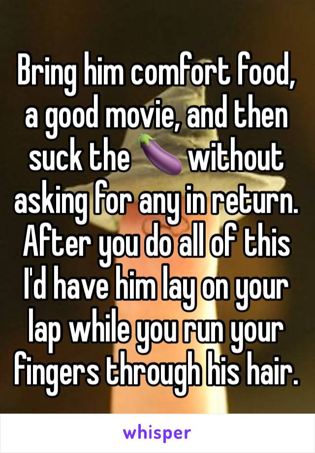 Bring him comfort food, a good movie, and then suck the 🍆 without asking for any in return. After you do all of this I'd have him lay on your lap while you run your fingers through his hair. 