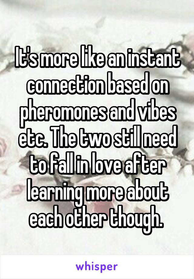 It's more like an instant connection based on pheromones and vibes etc. The two still need to fall in love after learning more about each other though. 