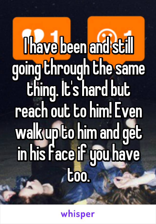 I have been and still going through the same thing. It's hard but reach out to him! Even walk up to him and get in his face if you have too.