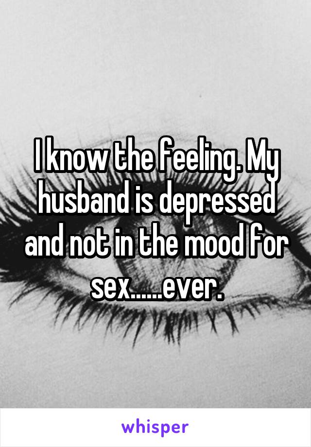 I know the feeling. My husband is depressed and not in the mood for sex......ever.