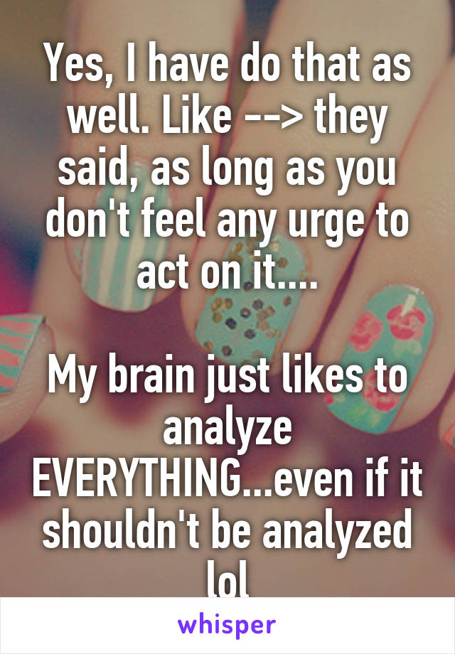 Yes, I have do that as well. Like --> they said, as long as you don't feel any urge to act on it....

My brain just likes to analyze EVERYTHING...even if it shouldn't be analyzed lol