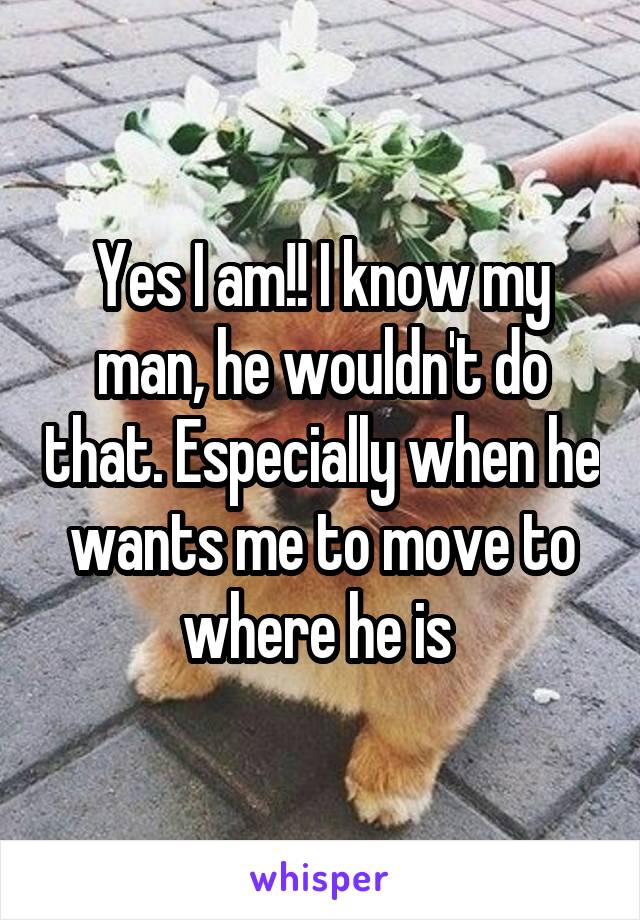 Yes I am!! I know my man, he wouldn't do that. Especially when he wants me to move to where he is 