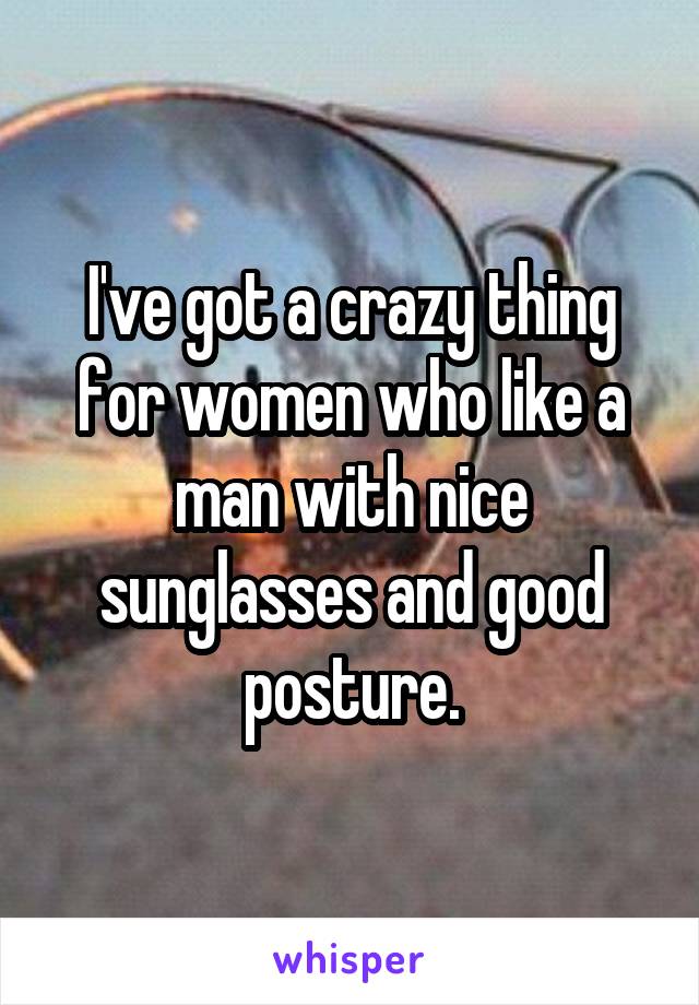 I've got a crazy thing
for women who like a man with nice sunglasses and good posture.